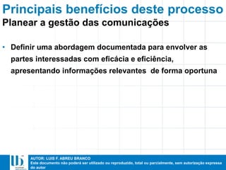 AUTOR: LUIS F. ABREU BRANCO
Este documento não poderá ser utilizado ou reproduzido, total ou parcialmente, sem autorização expressa
do autor
Principais benefícios deste processo
• Definir uma abordagem documentada para envolver as
partes interessadas com eficácia e eficiência,
apresentando informações relevantes de forma oportuna
Planear a gestão das comunicações
 