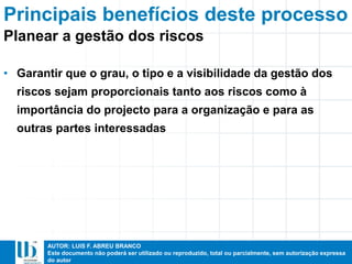 AUTOR: LUIS F. ABREU BRANCO
Este documento não poderá ser utilizado ou reproduzido, total ou parcialmente, sem autorização expressa
do autor
Principais benefícios deste processo
• Garantir que o grau, o tipo e a visibilidade da gestão dos
riscos sejam proporcionais tanto aos riscos como à
importância do projecto para a organização e para as
outras partes interessadas
Planear a gestão dos riscos
 