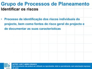 AUTOR: LUIS F. ABREU BRANCO
Este documento não poderá ser utilizado ou reproduzido, total ou parcialmente, sem autorização expressa
do autor
• Processo de identificação dos riscos individuais do
projecto, bem como fontes de risco geral do projecto e
de documentar as suas características
Identificar os riscos
Grupo de Processos de Planeamento
 