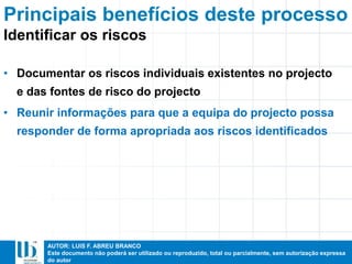 AUTOR: LUIS F. ABREU BRANCO
Este documento não poderá ser utilizado ou reproduzido, total ou parcialmente, sem autorização expressa
do autor
Principais benefícios deste processo
• Documentar os riscos individuais existentes no projecto
e das fontes de risco do projecto
• Reunir informações para que a equipa do projecto possa
responder de forma apropriada aos riscos identificados
Identificar os riscos
 