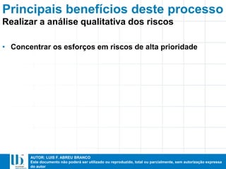 AUTOR: LUIS F. ABREU BRANCO
Este documento não poderá ser utilizado ou reproduzido, total ou parcialmente, sem autorização expressa
do autor
Principais benefícios deste processo
• Concentrar os esforços em riscos de alta prioridade
Realizar a análise qualitativa dos riscos
 