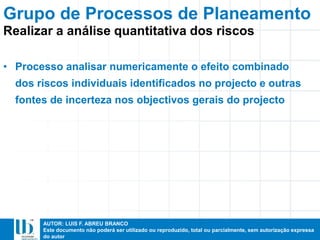 AUTOR: LUIS F. ABREU BRANCO
Este documento não poderá ser utilizado ou reproduzido, total ou parcialmente, sem autorização expressa
do autor
• Processo analisar numericamente o efeito combinado
dos riscos individuais identificados no projecto e outras
fontes de incerteza nos objectivos gerais do projecto
Grupo de Processos de Planeamento
Realizar a análise quantitativa dos riscos
 