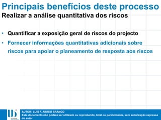 AUTOR: LUIS F. ABREU BRANCO
Este documento não poderá ser utilizado ou reproduzido, total ou parcialmente, sem autorização expressa
do autor
Principais benefícios deste processo
• Quantificar a exposição geral de riscos do projecto
• Fornecer informações quantitativas adicionais sobre
riscos para apoiar o planeamento de resposta aos riscos
Realizar a análise quantitativa dos riscos
 