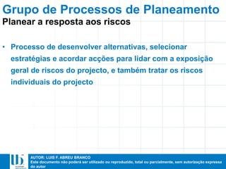 AUTOR: LUIS F. ABREU BRANCO
Este documento não poderá ser utilizado ou reproduzido, total ou parcialmente, sem autorização expressa
do autor
• Processo de desenvolver alternativas, selecionar
estratégias e acordar acções para lidar com a exposição
geral de riscos do projecto, e também tratar os riscos
individuais do projecto
Grupo de Processos de Planeamento
Planear a resposta aos riscos
 