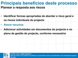 AUTOR: LUIS F. ABREU BRANCO
Este documento não poderá ser utilizado ou reproduzido, total ou parcialmente, sem autorização expressa
do autor
Principais benefícios deste processo
• Identificar formas apropriadas de abordar o risco geral e
os riscos individuais do projecto
• Alocar recursos
• Adicionar actividades em documentos do projecto e no
plano de gestão do projecto, conforme necessário
Planear a resposta aos riscos
 