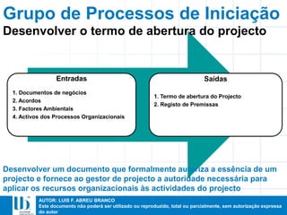AUTOR: LUIS F. ABREU BRANCO
Este documento não poderá ser utilizado ou reproduzido, total ou parcialmente, sem autorização expressa
do autor
Grupo de Processos de Iniciação
Entradas
1. Documentos de negócios
2. Acordos
3. Factores Ambientais
4. Activos dos Processos Organizacionais
Saídas
1. Termo de abertura do Projecto
2. Registo de Premissas
Desenvolver um documento que formalmente autoriza a essência de um
projecto e fornece ao gestor de projecto a autoridade necessária para
aplicar os recursos organizacionais às actividades do projecto
Desenvolver o termo de abertura do projecto
 