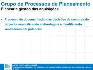 AUTOR: LUIS F. ABREU BRANCO
Este documento não poderá ser utilizado ou reproduzido, total ou parcialmente, sem autorização expressa
do autor
• Processo de documentação das decisões de compras do
projecto, especificando a abordagem e identificando
vendedores em potencial
Grupo de Processos de Planeamento
Planear a gestão das aquisições
 