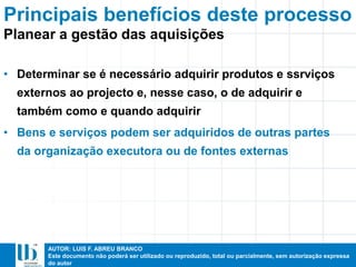AUTOR: LUIS F. ABREU BRANCO
Este documento não poderá ser utilizado ou reproduzido, total ou parcialmente, sem autorização expressa
do autor
Principais benefícios deste processo
• Determinar se é necessário adquirir produtos e ssrviços
externos ao projecto e, nesse caso, o de adquirir e
também como e quando adquirir
• Bens e serviços podem ser adquiridos de outras partes
da organização executora ou de fontes externas
Planear a gestão das aquisições
 
