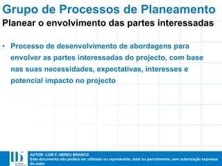 AUTOR: LUIS F. ABREU BRANCO
Este documento não poderá ser utilizado ou reproduzido, total ou parcialmente, sem autorização expressa
do autor
• Processo de desenvolvimento de abordagens para
envolver as partes interessadas do projecto, com base
nas suas necessidades, expectativas, interesses e
potencial impacto no projecto
Grupo de Processos de Planeamento
Planear o envolvimento das partes interessadas
 