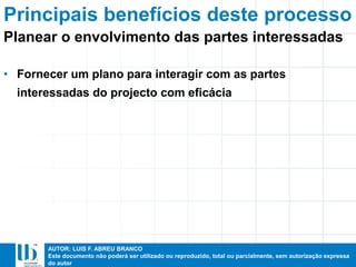 AUTOR: LUIS F. ABREU BRANCO
Este documento não poderá ser utilizado ou reproduzido, total ou parcialmente, sem autorização expressa
do autor
Principais benefícios deste processo
• Fornecer um plano para interagir com as partes
interessadas do projecto com eficácia
Planear o envolvimento das partes interessadas
 