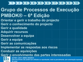 AUTOR: LUIS F. ABREU BRANCO
Este documento não poderá ser utilizado ou reproduzido, total ou parcialmente, sem autorização expressa
do autor
AUTOR: LUIS F. ABREU BRANCO
Este documento não poderá ser utilizado ou reproduzido, total ou parcialmente, sem autorização expressa
do autor
Grupo de Processos de Execução
PMBOK® – 6ª Edição
Orientar e gerir o trabalho do projecto
Gerir o conhecimento do projecto
Gerir a qualidade
Adquirir recursos
Desenvolver a equipa
Gerir a equipa
Gerir as comunicações
Implementar as respostas aos riscos
Conduzir as aquisições
Gerir o envolvimento das partes interessadas
1 2 3 4 5 6 7 8 9 10
 