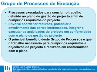 AUTOR: LUIS F. ABREU BRANCO
Este documento não poderá ser utilizado ou reproduzido, total ou parcialmente, sem autorização expressa
do autor
Grupo de Processos de Execução
• Processos executados para concluir o trabalho
definido no plano de gestão do projecto a fim de
cumprir os requisitos do projecto
• Envolve coordenar recursos, potenciar o
envolvimento das partes interessadas, integrar e
executar as actividades do projecto em conformidade
com o plano de gestão do projecto
• O principal benefício deste Grupo de Processos é que
o trabalho necessário para cumprir os requisitos e
objectivos do projecto é realizado em conformidade
com o plano
 