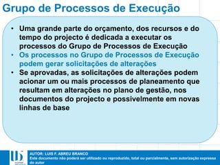 AUTOR: LUIS F. ABREU BRANCO
Este documento não poderá ser utilizado ou reproduzido, total ou parcialmente, sem autorização expressa
do autor
Grupo de Processos de Execução
• Uma grande parte do orçamento, dos recursos e do
tempo do projecto é dedicada a executar os
processos do Grupo de Processos de Execução
• Os processos no Grupo de Processos de Execução
podem gerar solicitações de alterações
• Se aprovadas, as solicitações de alterações podem
acionar um ou mais processos de planeamento que
resultam em alterações no plano de gestão, nos
documentos do projecto e possivelmente em novas
linhas de base
 