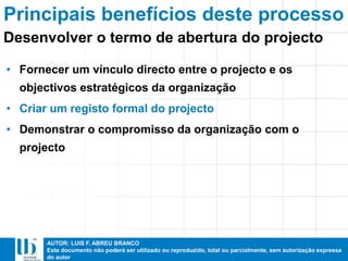 AUTOR: LUIS F. ABREU BRANCO
Este documento não poderá ser utilizado ou reproduzido, total ou parcialmente, sem autorização expressa
do autor
Principais benefícios deste processo
• Fornecer um vínculo directo entre o projecto e os
objectivos estratégicos da organização
• Criar um registo formal do projecto
• Demonstrar o compromisso da organização com o
projecto
Desenvolver o termo de abertura do projecto
 