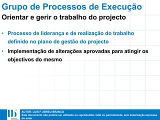 AUTOR: LUIS F. ABREU BRANCO
Este documento não poderá ser utilizado ou reproduzido, total ou parcialmente, sem autorização expressa
do autor
• Processo de liderança e de realização do trabalho
definido no plano de gestão do projecto
• Implementação de alterações aprovadas para atingir os
objectivos do mesmo
Grupo de Processos de Execução
Orientar e gerir o trabalho do projecto
 