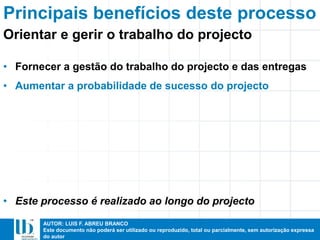 AUTOR: LUIS F. ABREU BRANCO
Este documento não poderá ser utilizado ou reproduzido, total ou parcialmente, sem autorização expressa
do autor
Principais benefícios deste processo
• Fornecer a gestão do trabalho do projecto e das entregas
• Aumentar a probabilidade de sucesso do projecto
• Este processo é realizado ao longo do projecto
Orientar e gerir o trabalho do projecto
 