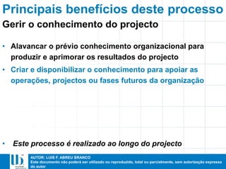 AUTOR: LUIS F. ABREU BRANCO
Este documento não poderá ser utilizado ou reproduzido, total ou parcialmente, sem autorização expressa
do autor
Principais benefícios deste processo
• Alavancar o prévio conhecimento organizacional para
produzir e aprimorar os resultados do projecto
• Criar e disponibilizar o conhecimento para apoiar as
operações, projectos ou fases futuros da organização
• Este processo é realizado ao longo do projecto
Gerir o conhecimento do projecto
 