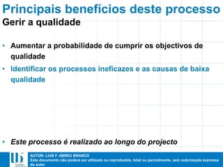 AUTOR: LUIS F. ABREU BRANCO
Este documento não poderá ser utilizado ou reproduzido, total ou parcialmente, sem autorização expressa
do autor
Principais benefícios deste processo
• Aumentar a probabilidade de cumprir os objectivos de
qualidade
• Identificar os processos ineficazes e as causas de baixa
qualidade
• Este processo é realizado ao longo do projecto
Gerir a qualidade
 