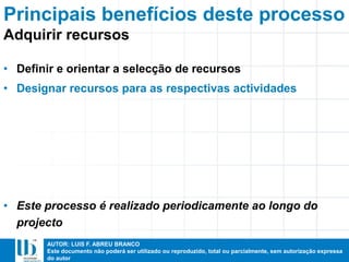 AUTOR: LUIS F. ABREU BRANCO
Este documento não poderá ser utilizado ou reproduzido, total ou parcialmente, sem autorização expressa
do autor
Principais benefícios deste processo
• Definir e orientar a selecção de recursos
• Designar recursos para as respectivas actividades
• Este processo é realizado periodicamente ao longo do
projecto
Adquirir recursos
 