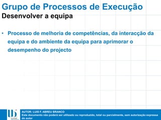 AUTOR: LUIS F. ABREU BRANCO
Este documento não poderá ser utilizado ou reproduzido, total ou parcialmente, sem autorização expressa
do autor
• Processo de melhoria de competências, da interacção da
equipa e do ambiente da equipa para aprimorar o
desempenho do projecto
Grupo de Processos de Execução
Desenvolver a equipa
 