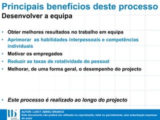 AUTOR: LUIS F. ABREU BRANCO
Este documento não poderá ser utilizado ou reproduzido, total ou parcialmente, sem autorização expressa
do autor
Principais benefícios deste processo
• Obter melhores resultados no trabalho em equipa
• Aprimorar as habilidades interpessoais e competências
individuais
• Motivar os empregados
• Reduzir as taxas de rotatividade do pessoal
• Melhorar, de uma forma geral, o desempenho do projecto
• Este processo é realizado ao longo do projecto
Desenvolver a equipa
 