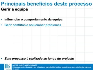 AUTOR: LUIS F. ABREU BRANCO
Este documento não poderá ser utilizado ou reproduzido, total ou parcialmente, sem autorização expressa
do autor
Principais benefícios deste processo
• Influenciar o comportamento da equipa
• Gerir conflitos e solucionar problemas
• Este processo é realizado ao longo do projecto
Gerir a equipa
 