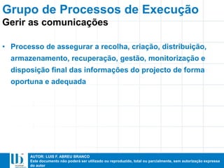AUTOR: LUIS F. ABREU BRANCO
Este documento não poderá ser utilizado ou reproduzido, total ou parcialmente, sem autorização expressa
do autor
• Processo de assegurar a recolha, criação, distribuição,
armazenamento, recuperação, gestão, monitorização e
disposição final das informações do projecto de forma
oportuna e adequada
Grupo de Processos de Execução
Gerir as comunicações
 