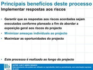 AUTOR: LUIS F. ABREU BRANCO
Este documento não poderá ser utilizado ou reproduzido, total ou parcialmente, sem autorização expressa
do autor
Principais benefícios deste processo
• Garantir que as respostas aos riscos acordadas sejam
executadas conforme planeado a fim de abordar a
exposição geral aos riscos do projecto
• Minimizar ameaças individuais ao projecto
• Maximizar as oportunidades do projecto
• Este processo é realizado ao longo do projecto
Implementar respostas aos riscos
 