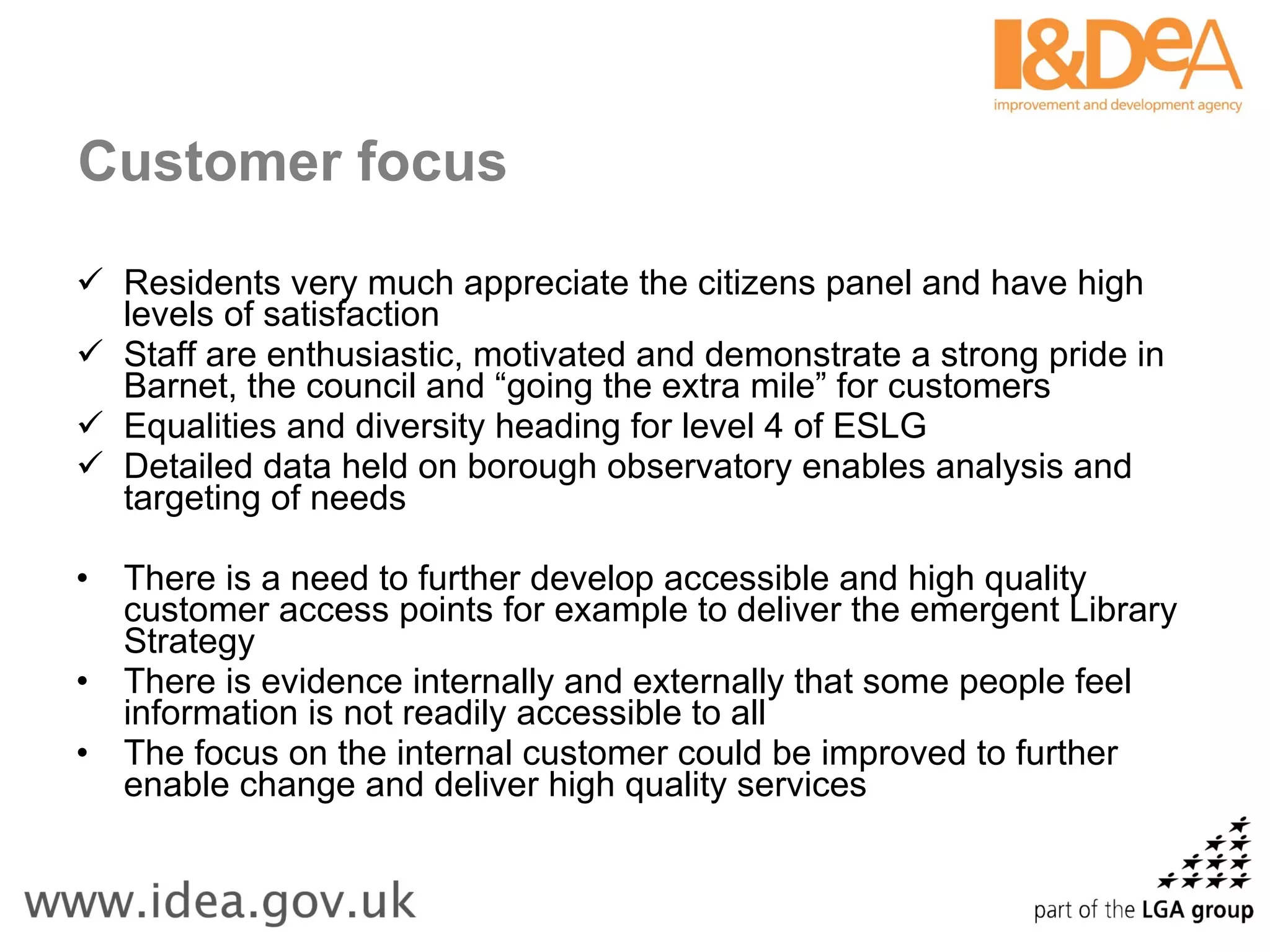 Customer focus Residents very much appreciate the citizens panel and have high levels of satisfaction Staff are enthusiastic, motivated and demonstrate a strong pride in Barnet, the council and “going the extra mile” for customers Equalities and diversity heading for level 4 of ESLG Detailed data held on borough observatory enables analysis and targeting of needs There is a need to further develop accessible and high quality customer access points for example to deliver the emergent Library Strategy There is evidence internally and externally that some people feel information is not readily accessible to all The focus on the internal customer could be improved to further enable change and deliver high quality services 