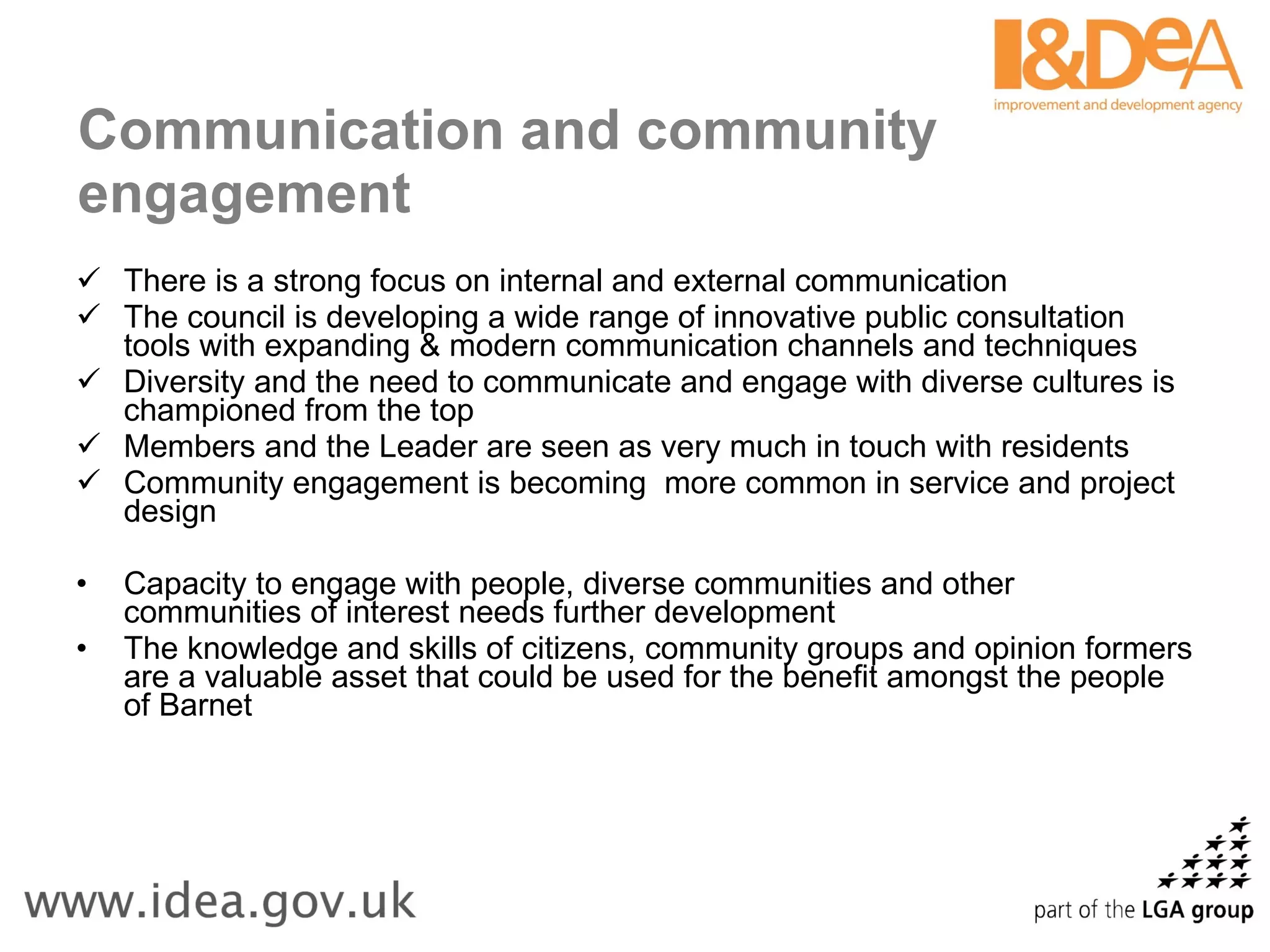 Communication and community engagement There is a strong focus on internal and external communication The council is developing a wide range of innovative public consultation tools with expanding & modern communication channels and techniques Diversity and the need to communicate and engage with diverse cultures is championed from the top Members and the Leader are seen as very much in touch with residents Community engagement is becoming  more common in service and project design   Capacity to engage with people, diverse communities and other communities of interest needs further development The knowledge and skills of citizens, community groups and opinion formers are a valuable asset that could be used for the benefit amongst the people of Barnet 