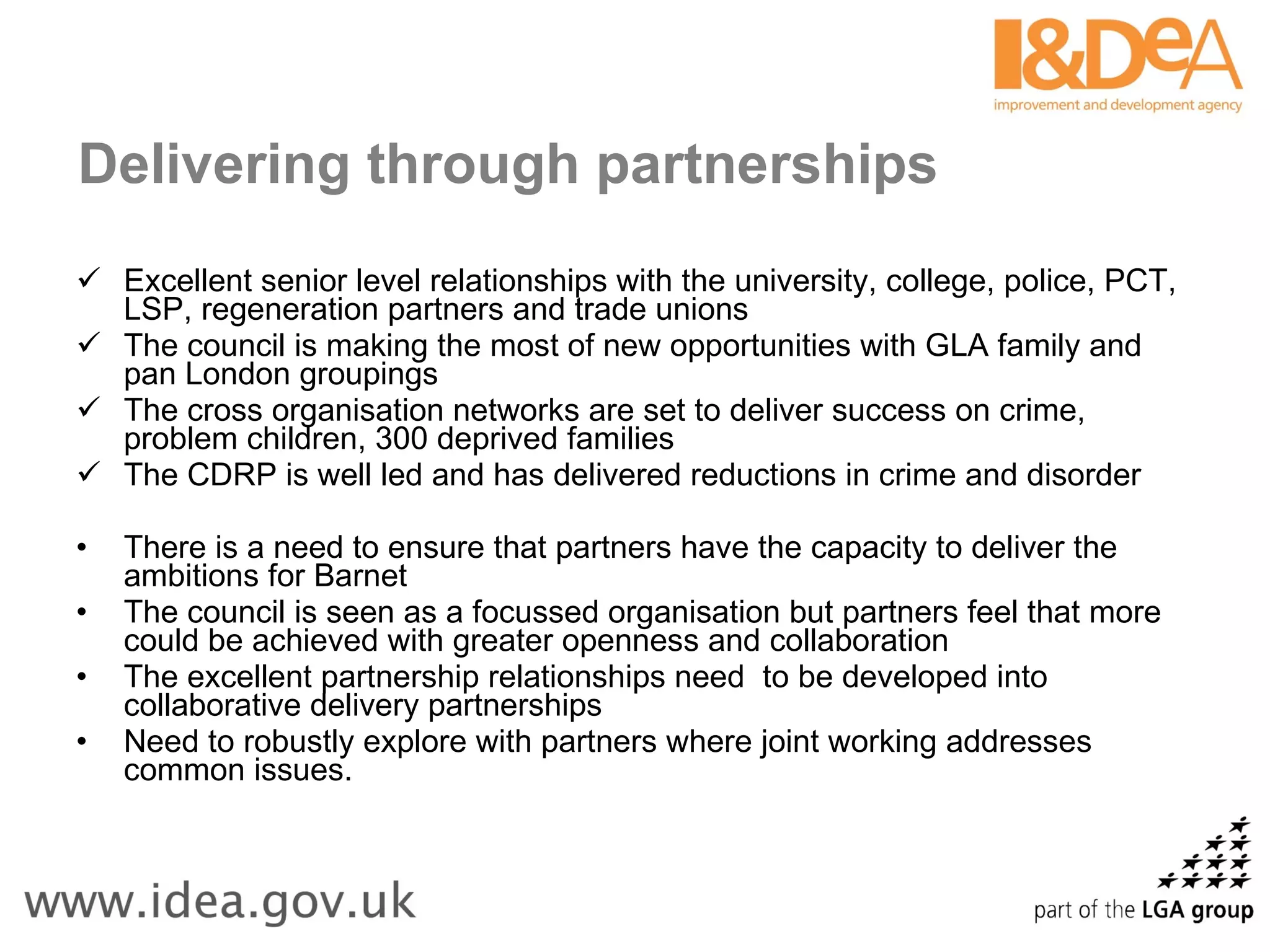 Delivering through partnerships   Excellent senior level relationships with the university, college, police, PCT, LSP, regeneration partners and trade unions The council is making the most of new opportunities with GLA family and pan London groupings The cross organisation networks are set to deliver success on crime, problem children, 300 deprived families The CDRP is well led and has delivered reductions in crime and disorder There is a need to ensure that partners have the capacity to deliver the ambitions for Barnet The council is seen as a focussed organisation but partners feel that more could be achieved with greater openness and collaboration The excellent partnership relationships need  to be developed into collaborative delivery partnerships  Need to robustly explore with partners where joint working addresses common issues. 
