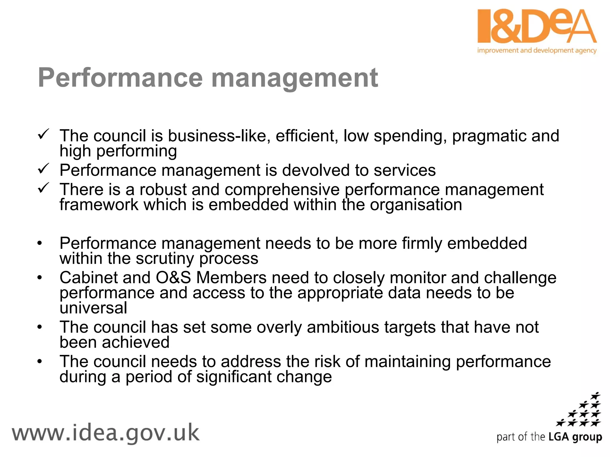 Performance management The council is business-like, efficient, low spending, pragmatic and high performing Performance management is devolved to services There is a robust and comprehensive performance management framework which is embedded within the organisation Performance management needs to be more firmly embedded within the scrutiny process Cabinet and O&S Members need to closely monitor and challenge performance and access to the appropriate data needs to be universal The council has set some overly ambitious targets that have not been achieved The council needs to address the risk of maintaining performance during a period of significant change 