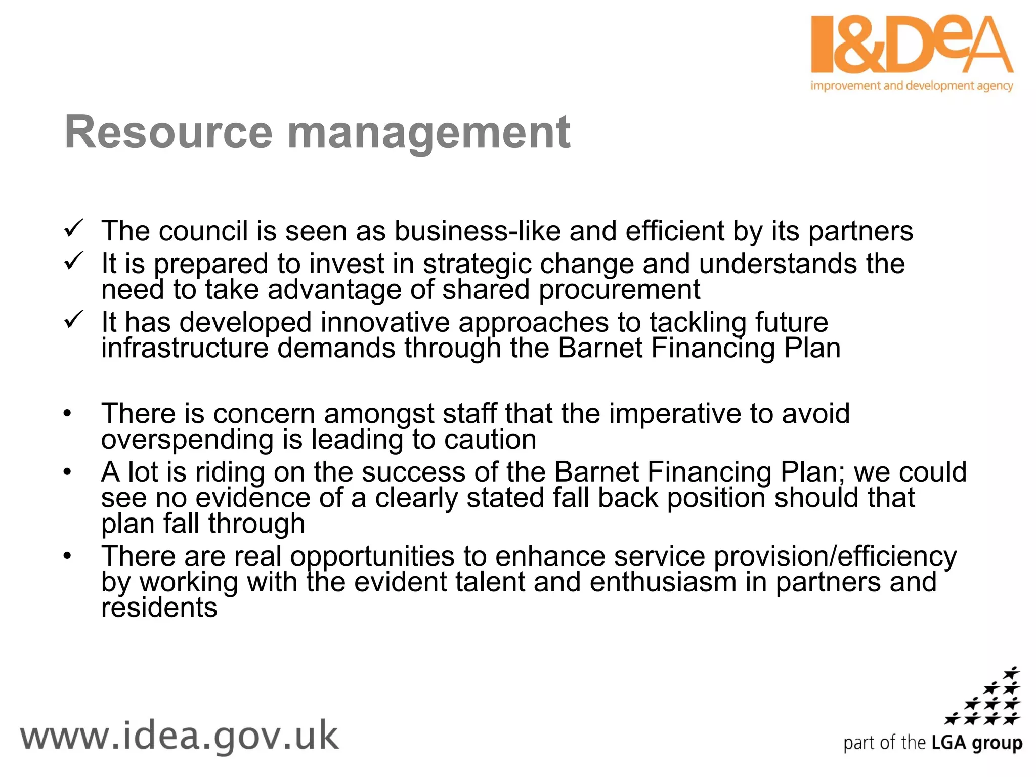 Resource management The council is seen as business-like and efficient by its partners It is prepared to invest in strategic change and understands the need to take advantage of shared procurement It has developed innovative approaches to tackling future infrastructure demands through the Barnet Financing Plan There is concern amongst staff that the imperative to avoid overspending is leading to caution A lot is riding on the success of the Barnet Financing Plan; we could see no evidence of a clearly stated fall back position should that plan fall through There are real opportunities to enhance service provision/efficiency by working with the evident talent and enthusiasm in partners and residents 