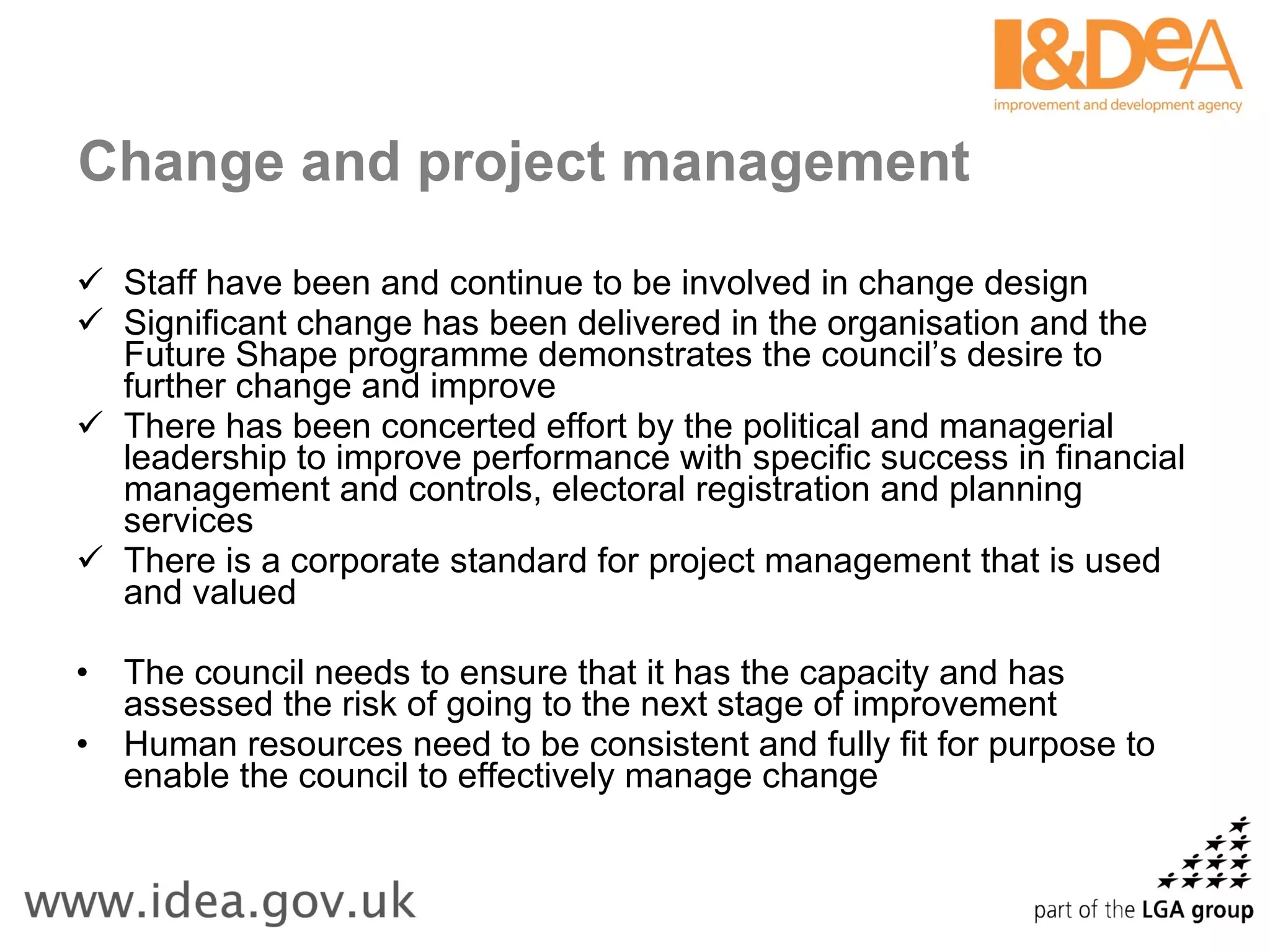 Change and project management Staff have been and continue to be involved in change design Significant change has been delivered in the organisation and the Future Shape programme demonstrates the council’s desire to further change and improve There has been concerted effort by the political and managerial leadership to improve performance with specific success in financial management and controls, electoral registration and planning services There is a corporate standard for project management that is used and valued The council needs to ensure that it has the capacity and has assessed the risk of going to the next stage of improvement Human resources need to be consistent and fully fit for purpose to enable the council to effectively manage change 