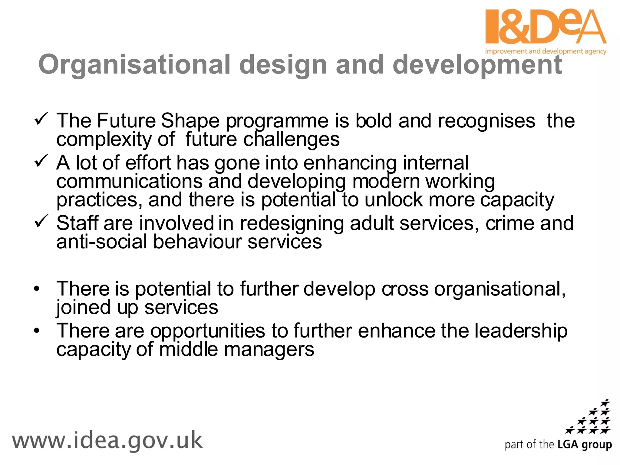 Organisational design and development The Future Shape programme is bold and recognises  the complexity of  future challenges  A lot of effort has gone into enhancing internal communications and developing modern working practices, and there is potential to unlock more capacity Staff are involved in redesigning adult services, crime and anti-social behaviour services There is potential to further develop cross organisational, joined up services There are opportunities to further enhance the leadership capacity of middle managers 