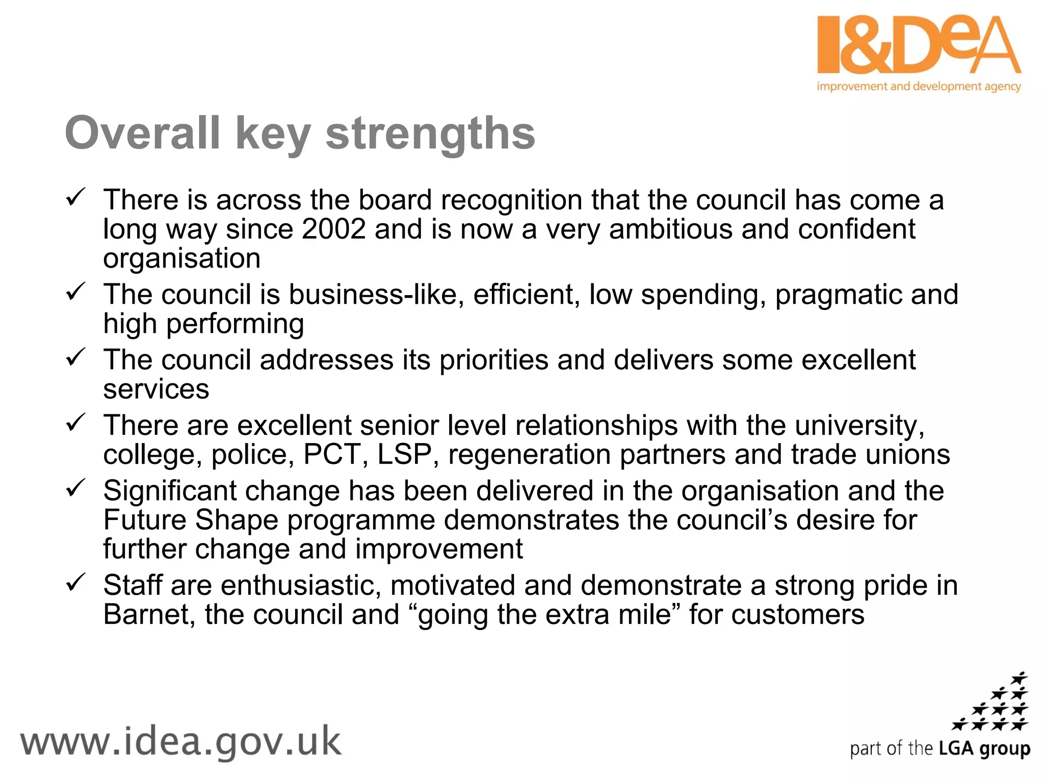 Overall key strengths There is across the board recognition that the council has come a long way since 2002 and is now a very ambitious and confident organisation The council is business-like, efficient, low spending, pragmatic and high performing The council addresses its priorities and delivers some excellent services There are excellent senior level relationships with the university, college, police, PCT, LSP, regeneration partners and trade unions Significant change has been delivered in the organisation and the Future Shape programme demonstrates the council’s desire for further change and improvement Staff are enthusiastic, motivated and demonstrate a strong pride in Barnet, the council and “going the extra mile” for customers 