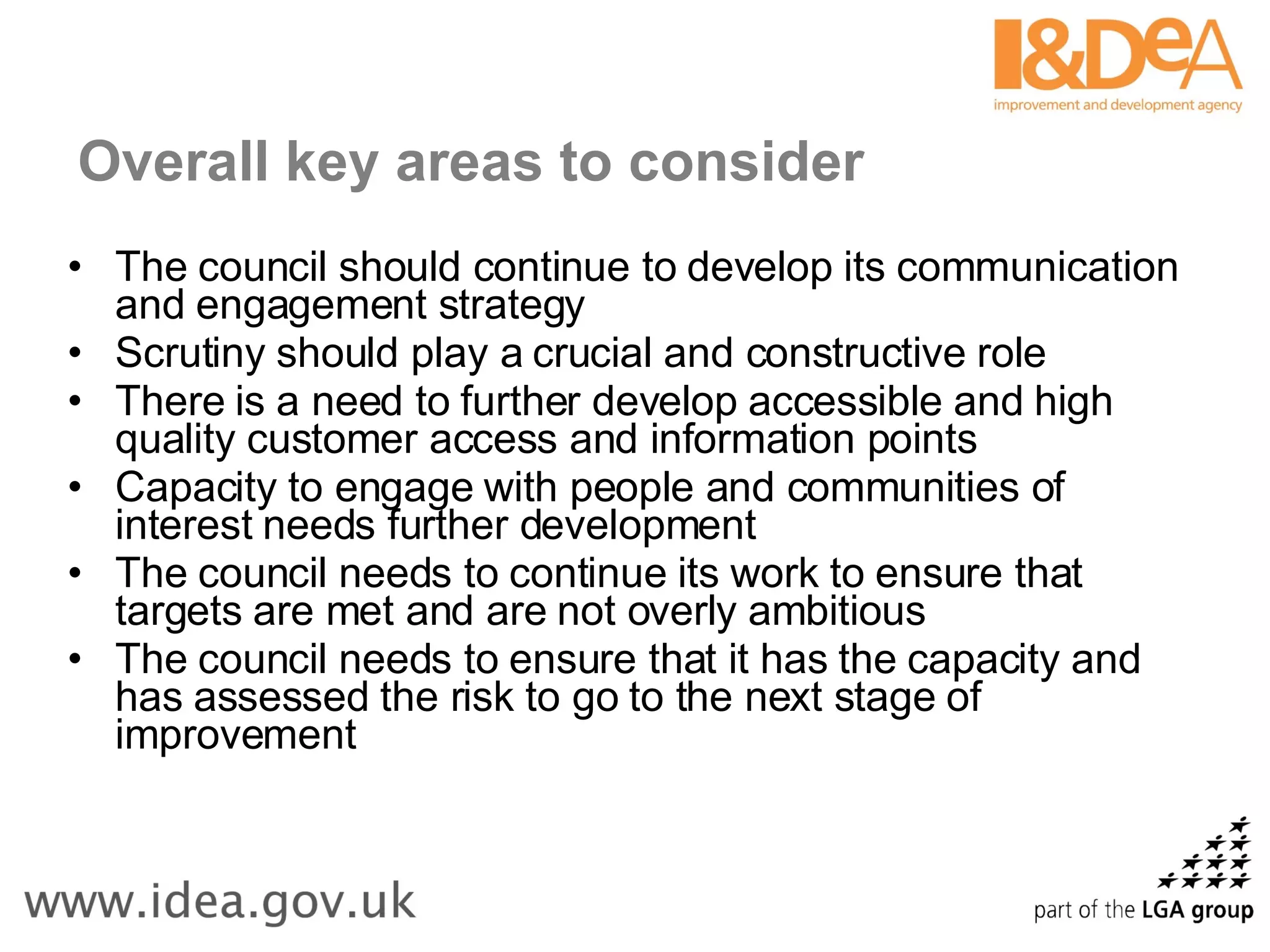 Overall key areas to consider The council should continue to develop its communication and engagement strategy Scrutiny should play a crucial and constructive role There is a need to further develop accessible and high quality customer access and information points Capacity to engage with people and communities of interest needs further development The council needs to continue its work to ensure that targets are met and are not overly ambitious The council needs to ensure that it has the capacity and has assessed the risk to go to the next stage of improvement 