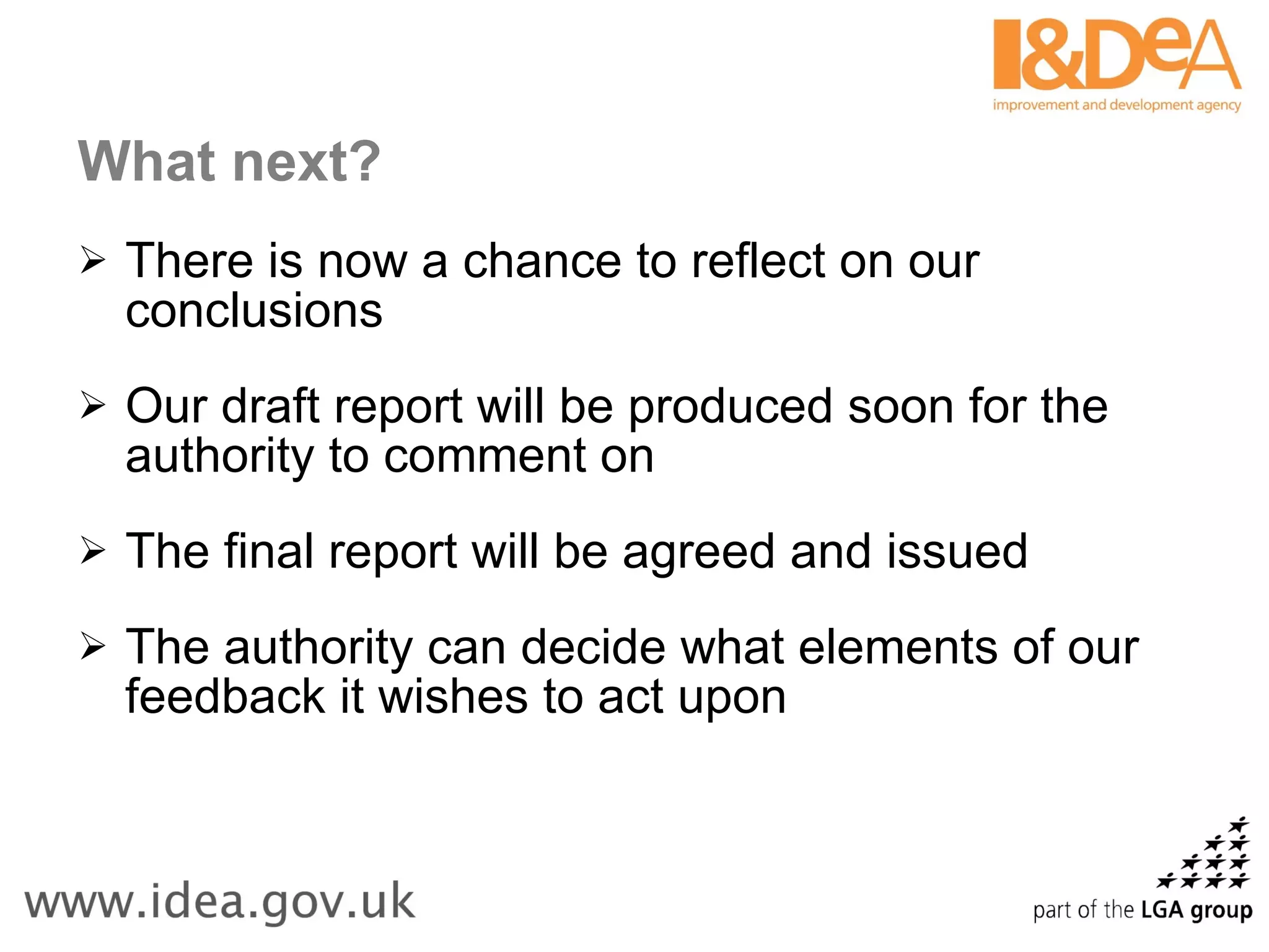 What next? There is now a chance to reflect on our conclusions Our draft report will be produced soon for the authority to comment on The final report will be agreed and issued  The authority can decide what elements of our feedback it wishes to act upon 