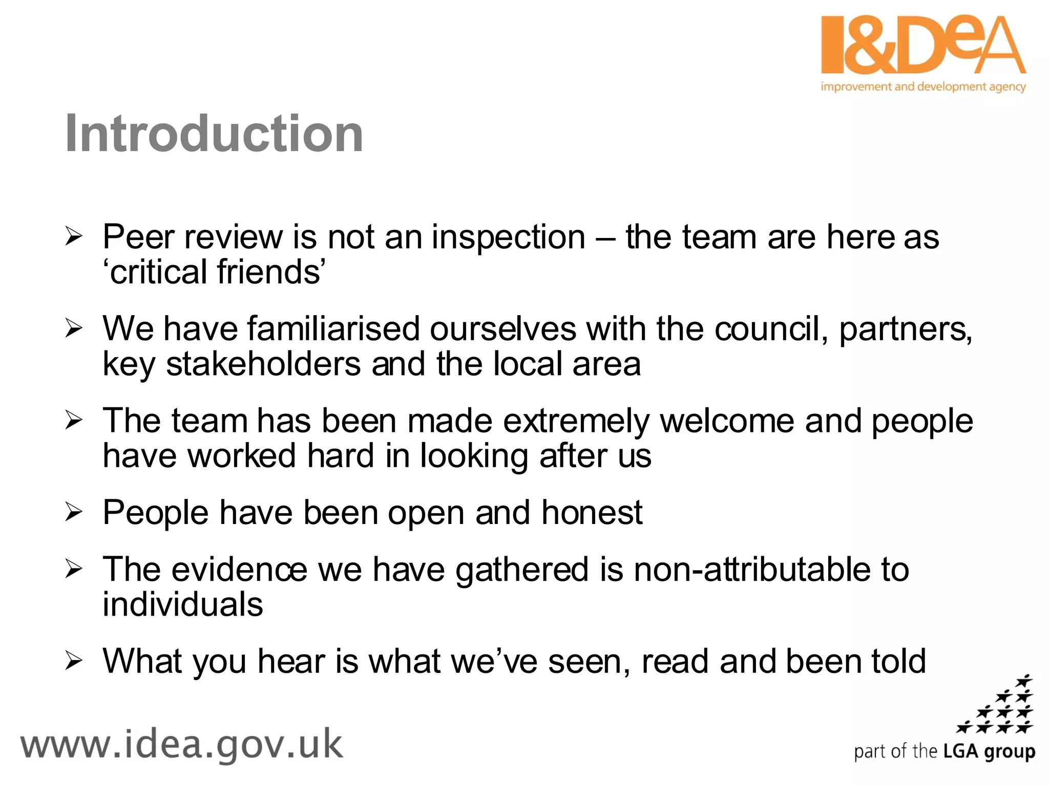 Introduction Peer review is not an inspection – the team are here as ‘critical friends’ We have familiarised ourselves with the council, partners, key stakeholders and the local area The team has been made extremely welcome and people have worked hard in looking after us People have been open and honest The evidence we have gathered is non-attributable to individuals What you hear is what we’ve seen, read and been told 