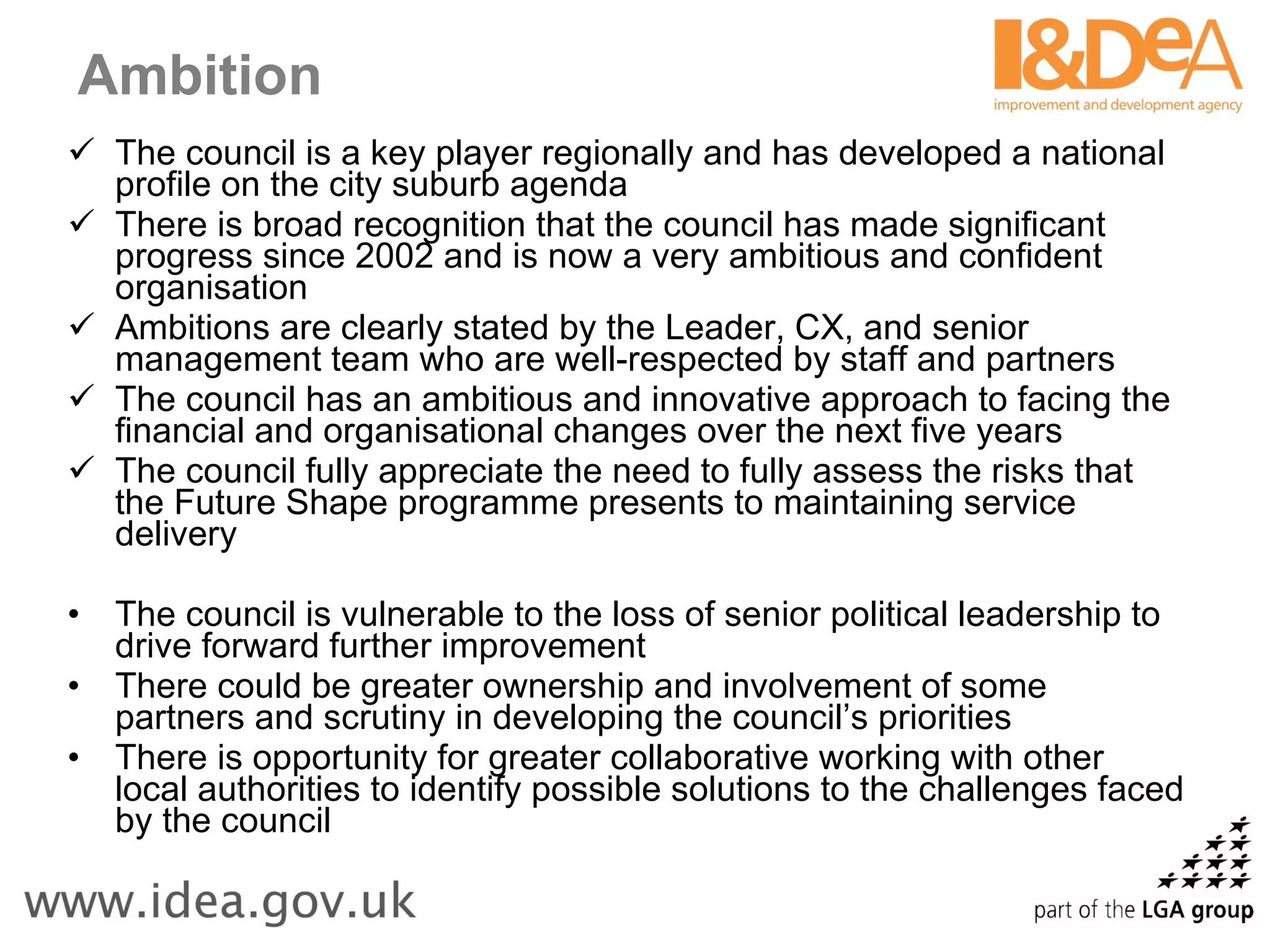 Ambition The council is a key player regionally and has developed a national profile on the city suburb agenda  There is broad recognition that the council has made significant progress since 2002 and is now a very ambitious and confident organisation Ambitions are clearly stated by the Leader, CX, and senior management team who are well-respected by staff and partners The council has an ambitious and innovative approach to facing the financial and organisational changes over the next five years The council fully appreciate the need to fully assess the risks that the Future Shape programme presents to maintaining service delivery The council is vulnerable to the loss of senior political leadership to drive forward further improvement There could be greater ownership and involvement of some partners and scrutiny in developing the council’s priorities There is opportunity for greater collaborative working with other local authorities to identify possible solutions to the challenges faced by the council 
