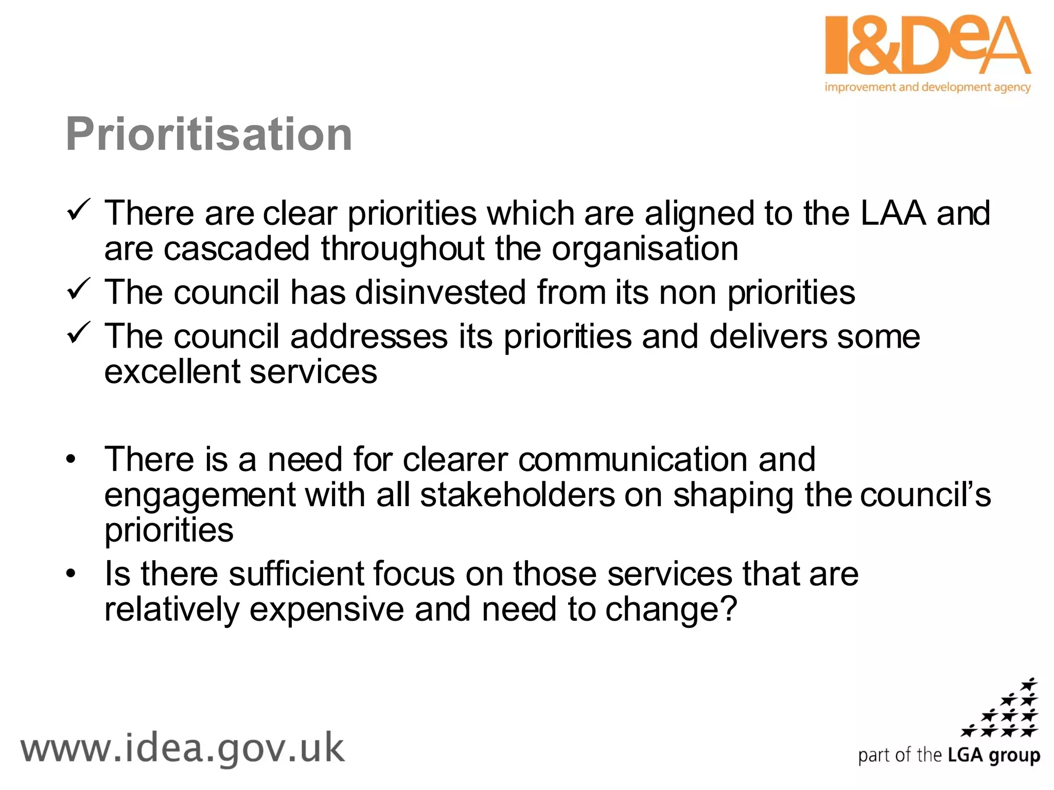 Prioritisation There are clear priorities which are aligned to the LAA and are cascaded throughout the organisation The council has disinvested from its non priorities The council addresses its priorities and delivers some excellent services There is a need for clearer communication and engagement with all stakeholders on shaping the council’s priorities Is there sufficient focus on those services that are relatively expensive and need to change? 