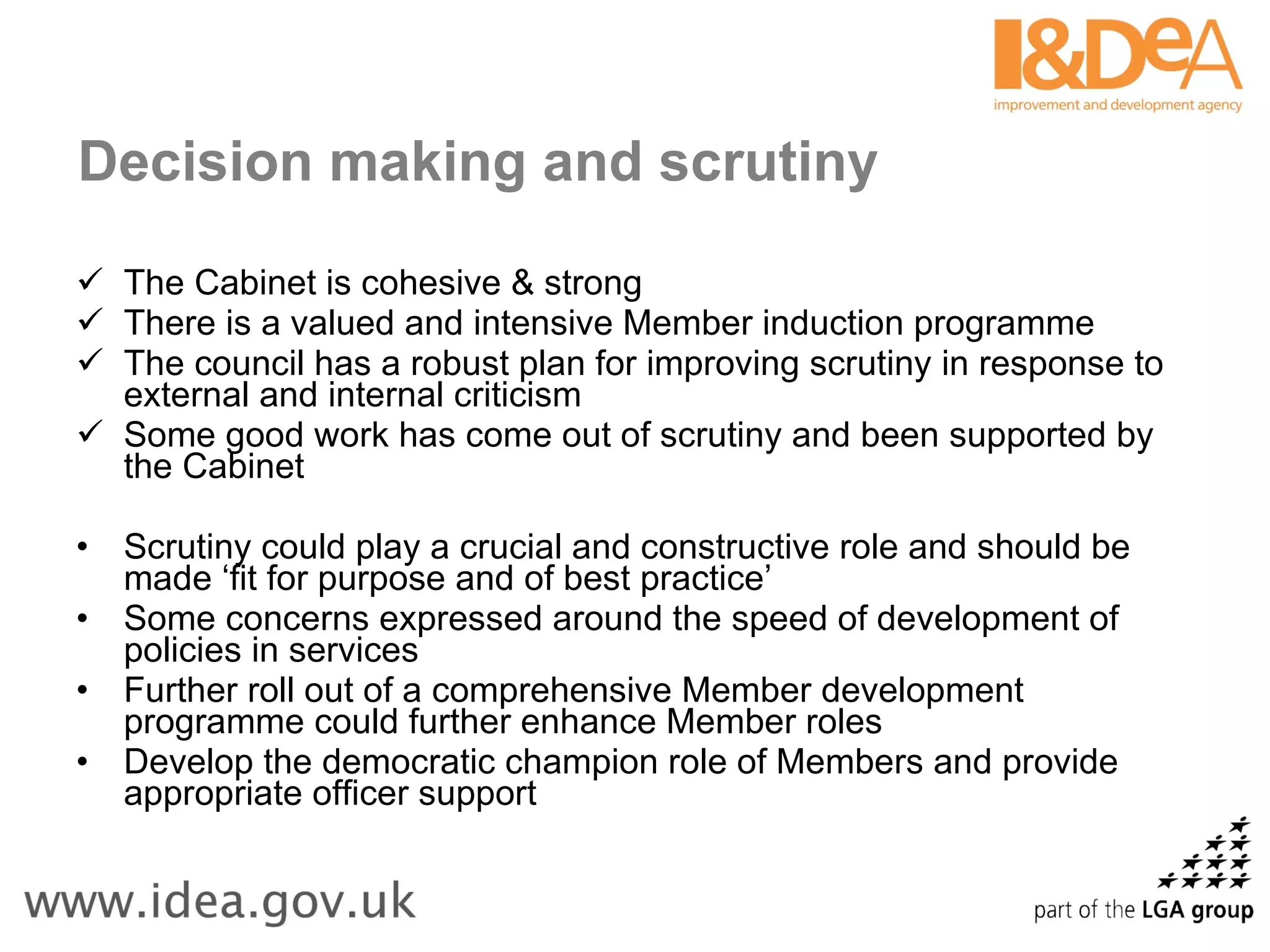 Decision making and scrutiny The Cabinet is cohesive & strong There is a valued and intensive Member induction programme The council has a robust plan for improving scrutiny in response to external and internal criticism Some good work has come out of scrutiny and been supported by the Cabinet Scrutiny could play a crucial and constructive role and should be made ‘fit for purpose and of best practice’ Some concerns expressed around the speed of development of policies in services Further roll out of a comprehensive Member development programme could further enhance Member roles Develop the democratic champion role of Members and provide appropriate officer support 