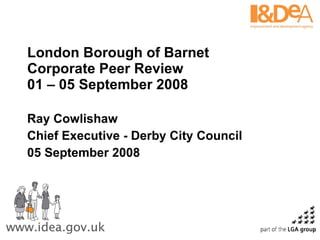 London Borough of Barnet Corporate Peer Review 01 – 05 September 2008 Ray Cowlishaw Chief Executive - Derby City Council 05 September 2008 