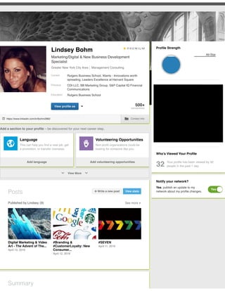 Add a section to your proﬁle – be discovered for your next career step.
Who’s Viewed Your Proﬁle
32 Your proﬁle has been viewed by 32
people in the past 1 day.
https://www.linkedin.com/in/lbohm2882 Contact Info
Language
This can help you ﬁnd a new job, get
a promotion, or transfer overseas.
Add language
Volunteering Opportunities
Non-proﬁt organizations could be
looking for someone like you.
Add volunteering opportunities
Test Scores Courses
View More
Posts Write a new post View stats
Published by Lindsey (9) See more
Digital Marketing & Video
Art - The Advent of The...
April 13, 2016
#Branding &
#CustomerLoyalty: New
Consumer...
April 12, 2016
#SEVEN
April 11, 2016
Summary
Proﬁle Strength
All-Star
Notify your network?
Yes, publish an update to my
network about my proﬁle changes.
Yes
500+
connections
Current
Previous
Education
View proﬁle as
Lindsey Bohm
Marketing/Digital & New Business Development
Specialist
Greater New York City Area Management Consulting
Rutgers Business School, Xberts - Innovations worth
spreading, Leaders Excellence at Harvard Square
CDI LLC, BB Marketing Group, S&P Capital IQ Financial
Communications
Rutgers Business School
 