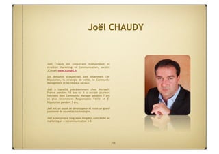 Joël CHAUDY


Joël Chaudy est consultant indépendant en
stratégie Marketing et Communication, société
JConseil www.jconseil.fr

Ses domaines d’expertises sont notamment l’e-
Réputation, la stratégie de veille, le Community
Management et les réseaux sociaux.

Joël a travaillé précédemment chez Microsoft
France pendant 18 ans où il a occupé plusieurs
fonctions  dont Community Manager pendant 7 ans
et plus récemment Responsable Veille et E-
Réputation pendant 3 ans.

Joël est un passé de développeur et reste un grand
passionné de nouvelles technologies.

Joël a son propre blog www.blogdejc.com dédié au
marketing et à la communication 2.0.




                                                     13
 