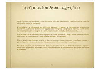 e-réputation & cartographie


Qu’il s’agisse d’une entreprise, d’une institution ou d’une personnalité, l’e-réputation ne constitue
pas un tout unique et indivisible ;

L’e-réputation se décompose en différents éléments : volume de conversations générées ou
spontanées, publication de liens vers les sites de l’entreprise, contextes de mention, appréciations
sur les dirigeants, les campagnes de communication ou les produits, attributs associés, ... ;

Elle se construit en différents lieux régis par des codes différents : blogs, forums, réseaux sociaux,
sites d’avis de consommateurs, encyclopédies en ligne, jeux en ligne, ... ;

Elle est à la fois extrêmement volatile et réactive, pouvant évoluer fortement en quelques minutes et
gardant aussi la mémoire de tous ses états passés (stock des moteurs de recherche) ;

Pour être comprise, l’e-réputation doit être analysée à l’aune de ces différents éléments, segments
et rythmes qui peuvent, et doivent, être cartographiés pour en comprendre et en révéler les enjeux
stratégiques




                                               14
 