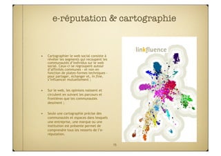 e-réputation & cartographie


"    Cartographier le web social consiste à
     révéler les segments qui recoupent les
     communautés d’individus sur le web
     social. Ceux-ci se regroupent autour
     d’affinités communes - et non en
     fonction de plates-formes techniques -
     pour partager, échanger et, in fine,
     s’influencer mutuellement ;


"    Sur le web, les opinions naissent et
     circulent en suivant les parcours et
     frontières que les communautés
     dessinent ;


"    Seule une cartographie précise des
     communautés et espaces dans lesquels
     une entreprise, une marque ou une
     institution est présente permet de
     comprendre tous les ressorts de l’e-
     réputation.


                                              15
 