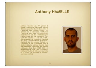 Anthony HAMELLE


Anthony Hamelle est VP opinion &
market research de linkfluence, institut
d’études spécialisé dans l’observation et
l’analyse des comportements et
opinions sur le web social. linkfluence
s’appuie sur des technologies
propriétaires et des méthodologies
rigoureuses de cartographie des
communautés sur le web,
d’organisation, de recueil et d’analyse
de leurs conversations publiques.
Diplômé de la London School of
Economics et de l’Université Paris X
Nanterre (droit), Anthony Hamelle était
précédemment consultant en affaires
publiques chez Euro RSCG C&O et
responsable de pôle chez Occurrence,
institut d’études. Il intervient au Celsa
et à Paris IV (études d’opinion,
nouveaux médias).




                                            16
 