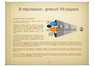 E-réputation : gratuit VS payant

Pourquoi surveiller sa e-reputation ?
La veille d’opinion sur les médias sociaux est
aujourd’hui incontournable.
Wikipedia, les blogs, Myspace, Twitter et Facebook
représentent ensemble 18% des informations
recherchées par les internautes (Nielsen, Octobre
2009) et 83% des acheteurs en ligne sont
directement influencés par les avis de
consommateurs (Opinion Research Corp., Avril
2009).

 L'important pour les marques est d’intégrer le fait
 qu’elles ne contrôlent plus totalement les
 conversations faites autour de leurs produits et de
 trouver des solutions pour y répondre sur un plan
 opérationnel.
Cela concerne en premier lieu les marques à forte notoriété qui commencent sérieusement à investir le terrain, à
l‘image de Pepsi, Starbucks, Intel, Ford ou encore Dell. Mais cela touche maintenant les plus petites entreprises qui
sont exposées via les sites d’avis de proximité (Yelp, TripAdvisor ou Qype) et par Google, Bing et Yahoo Local dans le
cadre de la recherche universelle et sociale.
Dans ce domaine, il n’existe pas de « nettoyeurs du web » et les moyens de contrôle sur ces conversations sont en
réalité limités comme en témoigne les nombreux incidents qui jalonne le web tel que Toyota, Pizza Hut, Motrin,
Habitat UK.
Autre fait marquant, 70% des recruteurs américains disent avoir rejeté une candidature à cause d’informations
trouvées sur Internet (Microsoft, Janvier 2010), la gestion de réputation devient donc particulièrement stratégique
pour les individus dans une perspective de carrière.



                                                            17
 