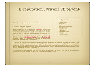 E-réputation : gratuit VS payant

                                                                              Les 10 gratuits incontournables

Et les solutions payantes, quel intérêt alors ?                               - Google Alerts
                                                                              - Hootsuite
                                                                              - Trackur
1.  ourcer, analyser, organiser.
  S                                                                           - Backtypes / Backtweet
                                                                              - BoardTracker
Selon le baromètre de la veille 2008 (Digimind), les offres et                - SocialMention
services existants sur le marché de la recherche et de la veille              - Friendfeed
informationnelle sont encore relativement méconnus (46,8%).                   - Username Check
Aux Etats-Unis, ce marché a pourtant explosé depuis deux ans.                 - Keotag
                                                                              - Watchthatpage
Pour avoir testé et utilisé plusieurs solutions payantes de
différents calibres (AMI Opinion Tracker, Datops, Techrigy SM2,
Andiamo, Trackur…), il est pourtant clair que les apports sont
indéniables et les résultats convaincants.

La plupart de ces solutions de social media monitoring permettent de diminuer le niveau de «  bruit  » (les
résultats en doublon), de surveiller le web invisible, de centraliser les opinions recueillies dans une application
unique, de faciliter le partage de données et la prise de décision quand plusieurs départements sont impliqués
dans la gestion de l’e-réputation et enfin d’effectuer toutes sortes d’analyses volumétriques à posteriori (part
de voix, nombre de backlinks ou retweet…).
La mise à jour du sourcing et la R&D font aussi partie des avantages de recourir à ce type de services surtout
quand cela concerne Internet où les cycles d’innovation sont très courts.




                                                             19
 
